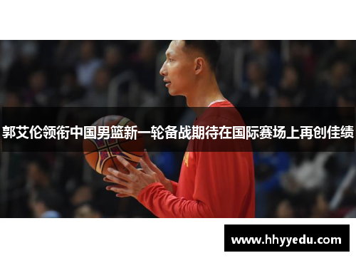 郭艾伦领衔中国男篮新一轮备战期待在国际赛场上再创佳绩